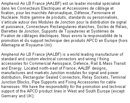 Text Box: Amphenol Air LB France (AALBF) est un leader mondial spcialis dans les Connecteurs Electriques et Accessoires de cblage et fixation, pour les marchs Aronautique, Dfense, Ferroviaire et Nuclaire. Notre gamme de produits, standards ou personnaliss, sarticule autour des Modules de Jonction pour la distribution de signal et puissance, Connecteurs Rectangulaires tanches, Socles de Relais, Barrettes de Jonction, Supports de Tuyauteries et Systmes de Fixation de cblages lectriques. Nous avons la responsabilit de la promotion et du support technique des produits APCD en Europe (hors Allemagne et Royaume-Uni).Amphenol Air LB France (AALBF) is a world leading manufacturer of standard and custom electrical connectors and wiring / fixing accessories for Commercial Aerospace, Defence, Rail & Mass Transit and Energy. Located north-east of France, AALBF designs, manufactures and markets Junction modules for signal and power distribution, Rectangular Sealed Connectors, Relay Sockets, Terminal Junction Blocks, Pipe Supports and Fixing Accessories for cable harnesses. We have the responsibility for the promotion and technical support of the APCD product lines in West and South Europe (except Germany and UK).